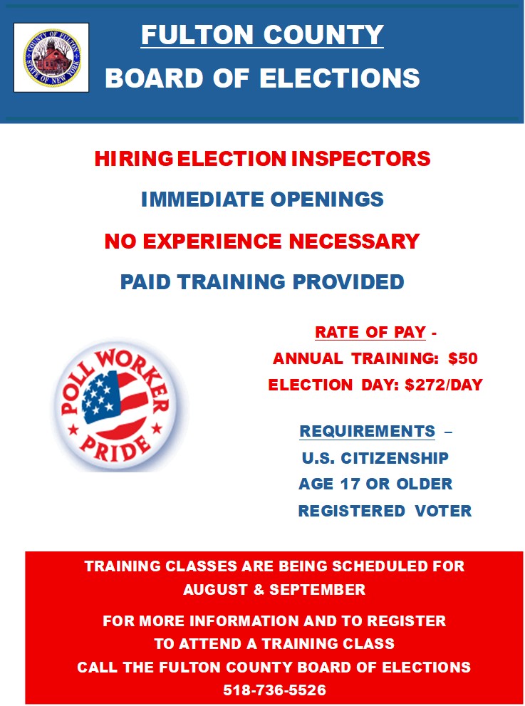 HIRING ELECTION INSPECTORS. IMMEDIATE OPENINGS. NO EXPERIENCE NECESSARY. PAID TRAINING PROVIDED. RATE OF PAY -
ANNUAL TRAINING: $50. ELECTION DAY: $272/DAY. REQUIREMENTS - U.S. CITIZENSHIP, AGE 17 OR OLDER and REGISTERED VOTER. TRAINING CLASSES ARE BEING SCHEDULED FOR AUGUST and SEPTEMBER. FOR MORE INFORMATION AND TO REGISTER TO ATTEND A TRAINING CLASS, CALL THE FULTON COUNTY BOARD OF ELECTIONS 518-736-5526.